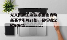 江南体育-尤文图斯主席宣布重金启动新赛季引援计划，目标锁定欧冠冠军_